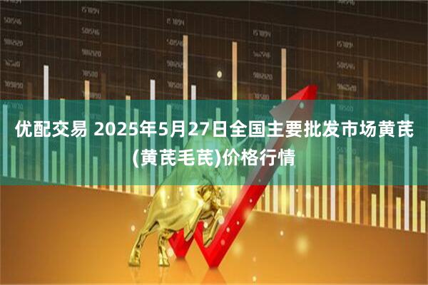 优配交易 2025年5月27日全国主要批发市场黄芪(黄芪毛芪)价格行情