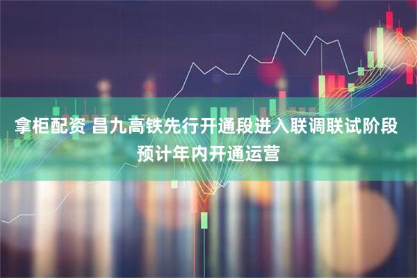 拿柜配资 昌九高铁先行开通段进入联调联试阶段 预计年内开通运营
