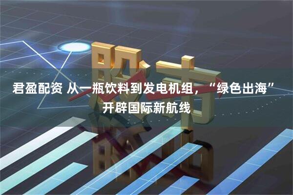 君盈配资 从一瓶饮料到发电机组，“绿色出海” 开辟国际新航线