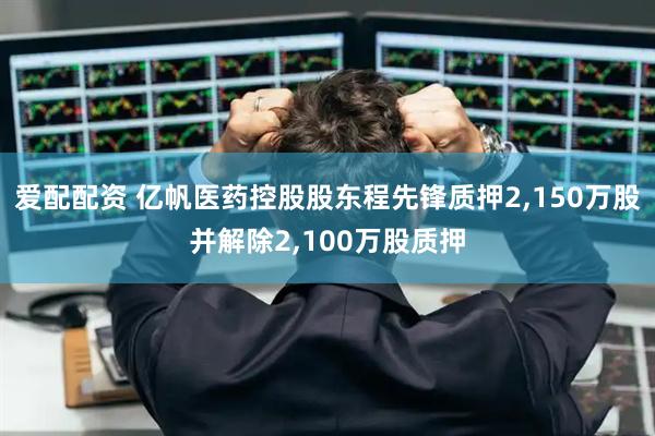 爱配配资 亿帆医药控股股东程先锋质押2,150万股并解除2,100万股质押