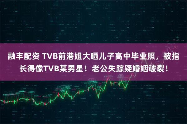 融丰配资 TVB前港姐大晒儿子高中毕业照，被指长得像TVB某男星！老公失踪疑婚姻破裂！