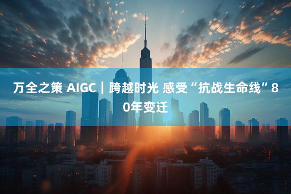 万全之策 AIGC|跨越时光 感受“抗战生命线”80年变迁