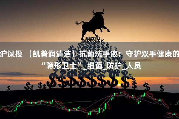 沪深投 【凯普润清洁】抗菌洗手液：守护双手健康的 “隐形卫士”_细菌_防护_人员