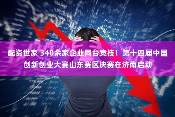 配资世家 340余家企业同台竞技！第十四届中国创新创业大赛山东赛区决赛在济南启动