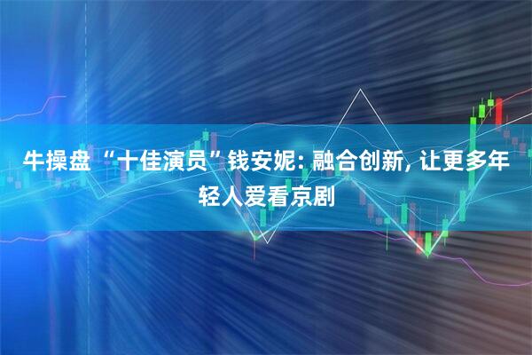 牛操盘 “十佳演员”钱安妮: 融合创新, 让更多年轻人爱看京剧