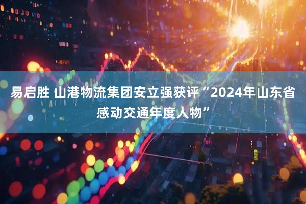 易启胜 山港物流集团安立强获评“2024年山东省感动交通年度人物”
