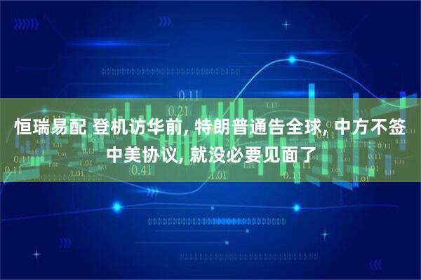 恒瑞易配 登机访华前, 特朗普通告全球, 中方不签中美协议, 就没必要见面了