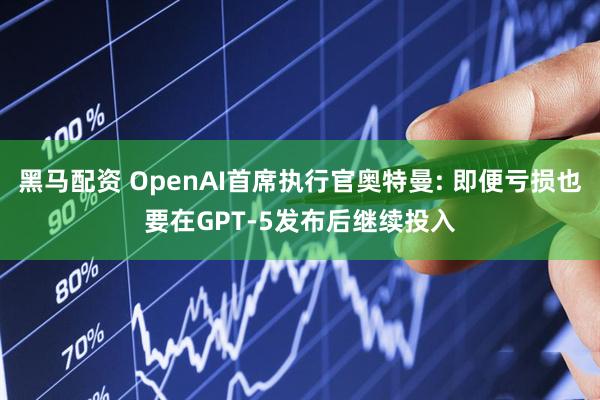 黑马配资 OpenAI首席执行官奥特曼: 即便亏损也要在GPT-5发布后继续投入