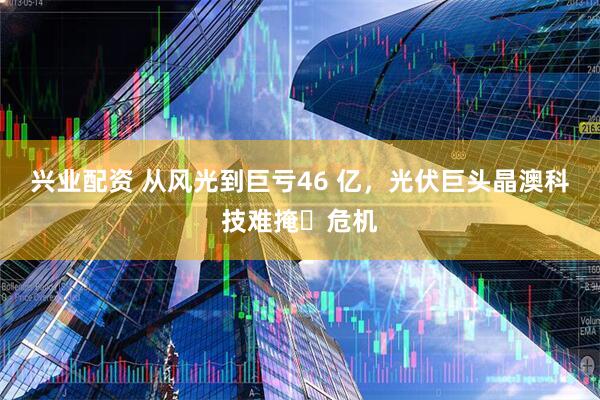 兴业配资 从风光到巨亏46 亿，光伏巨头晶澳科技难掩​危机