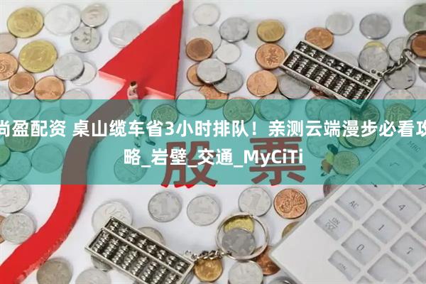 尚盈配资 桌山缆车省3小时排队!亲测云端漫步必看攻略_岩壁_交通_MyCiTi