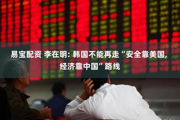 易宝配资 李在明: 韩国不能再走“安全靠美国, 经济靠中国”路线