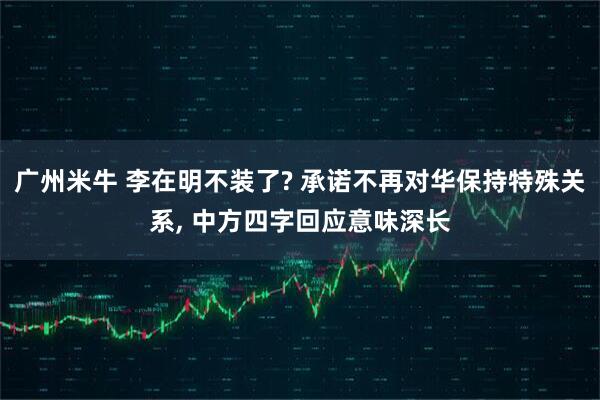 广州米牛 李在明不装了? 承诺不再对华保持特殊关系, 中方四字回应意味深长