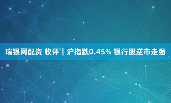 瑞银网配资 收评｜沪指跌0.45% 银行股逆市走强