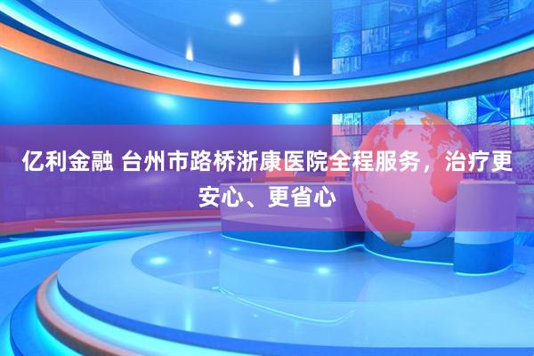 亿利金融 台州市路桥浙康医院全程服务，治疗更安心、更省心