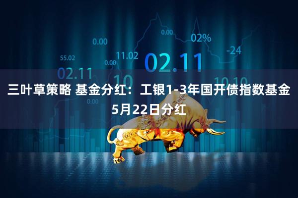 三叶草策略 基金分红：工银1-3年国开债指数基金5月22日分红