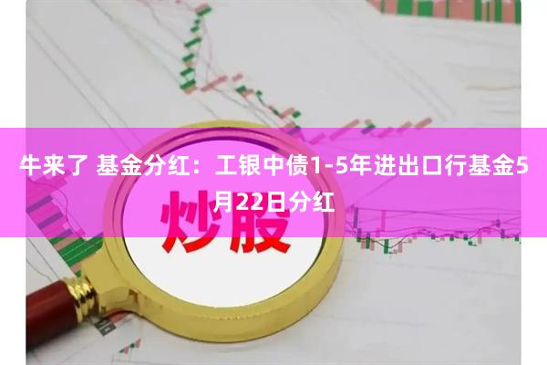牛来了 基金分红：工银中债1-5年进出口行基金5月22日分红