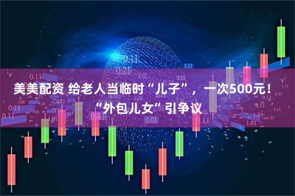 美美配资 给老人当临时“儿子”，一次500元！ “外包儿女”引争议
