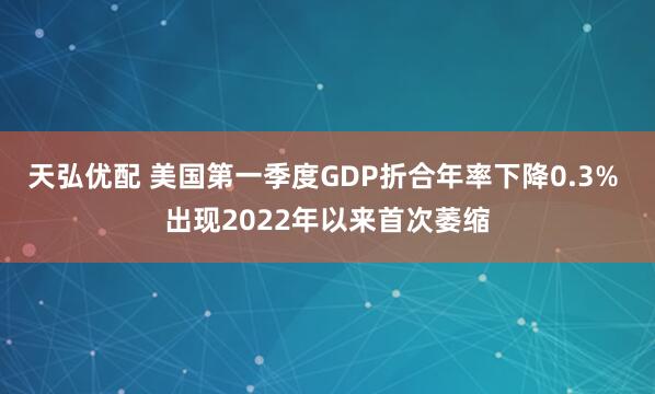 天弘优配 美国第一季度GDP折合年率下降0.3% 出现2022年以来首次萎缩