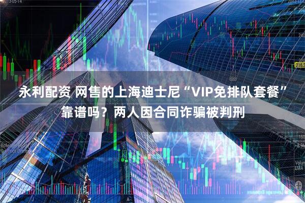 永利配资 网售的上海迪士尼“VIP免排队套餐”靠谱吗？两人因合同诈骗被判刑