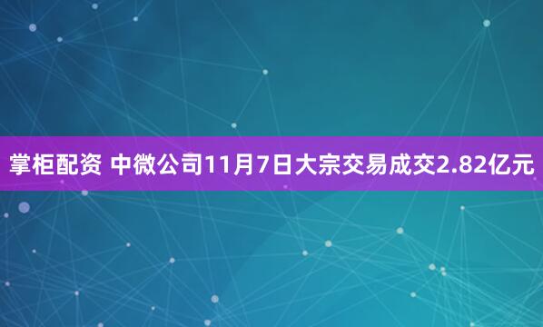 掌柜配资 中微公司11月7日大宗交易成交2.82亿元