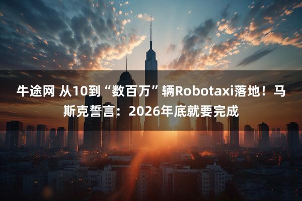 牛途网 从10到“数百万”辆Robotaxi落地！马斯克誓言：2026年底就要完成
