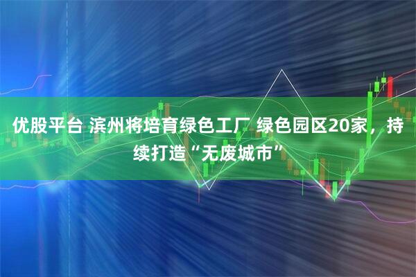 优股平台 滨州将培育绿色工厂 绿色园区20家，持续打造“无废城市”