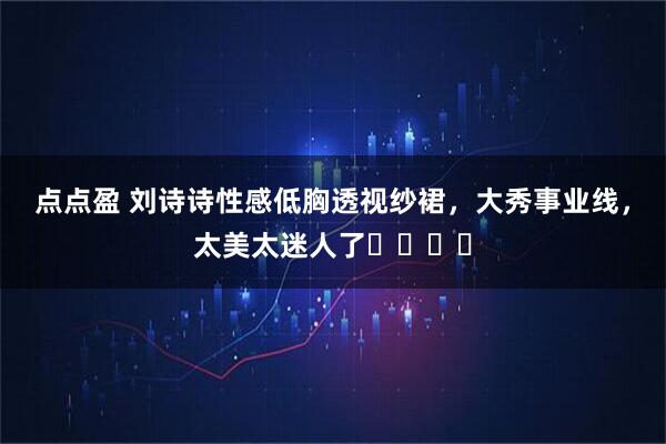 点点盈 刘诗诗性感低胸透视纱裙，大秀事业线，太美太迷人了​​​​