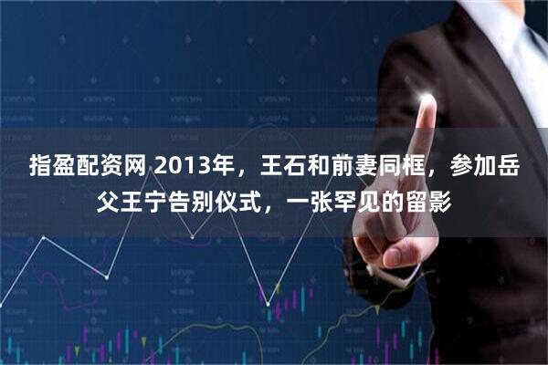 指盈配资网 2013年，王石和前妻同框，参加岳父王宁告别仪式，一张罕见的留影