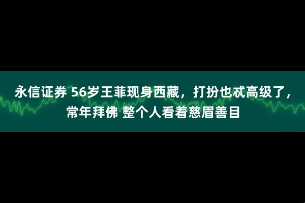 永信证券 56岁王菲现身西藏，打扮也忒高级了，常年拜佛 整个人看着慈眉善目