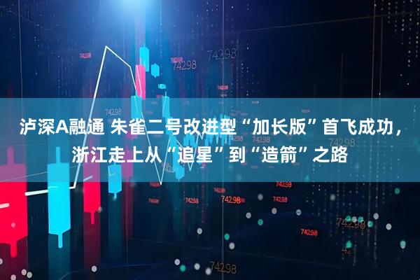 泸深A融通 朱雀二号改进型“加长版”首飞成功，浙江走上从“追星”到“造箭”之路